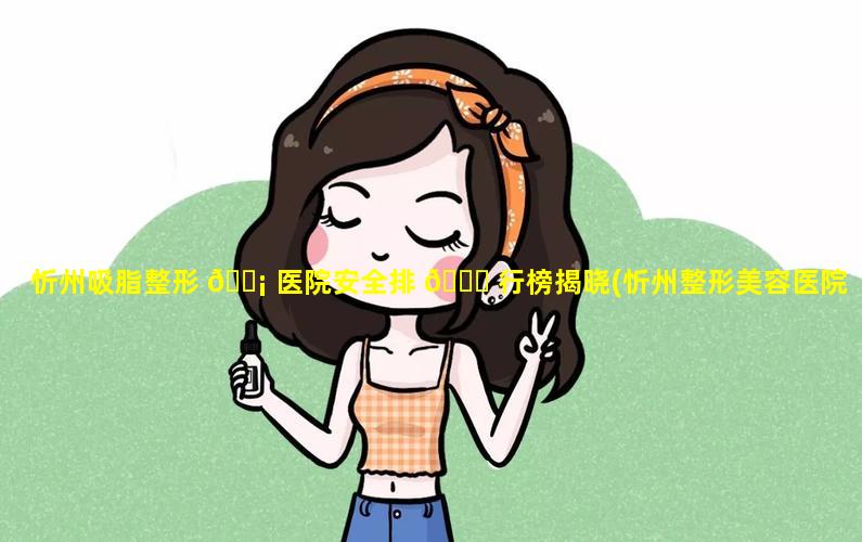 忻州吸脂整形 🐡 医院安全排 🕊 行榜揭晓(忻州整形美容医院哪家好)